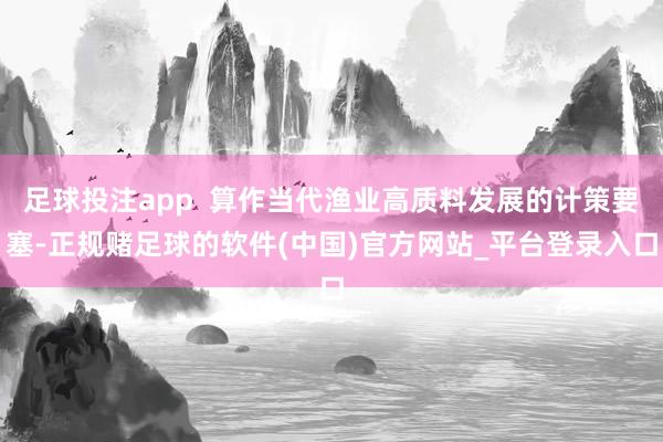 足球投注app  算作当代渔业高质料发展的计策要塞-正规赌足球的软件(中国)官方网站_平台登录入口