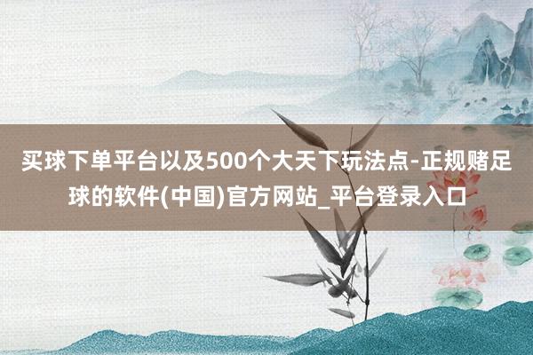 买球下单平台以及500个大天下玩法点-正规赌足球的软件(中国)官方网站_平台登录入口