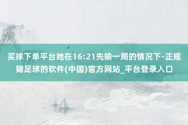 买球下单平台她在16:21先输一局的情况下-正规赌足球的软件(中国)官方网站_平台登录入口