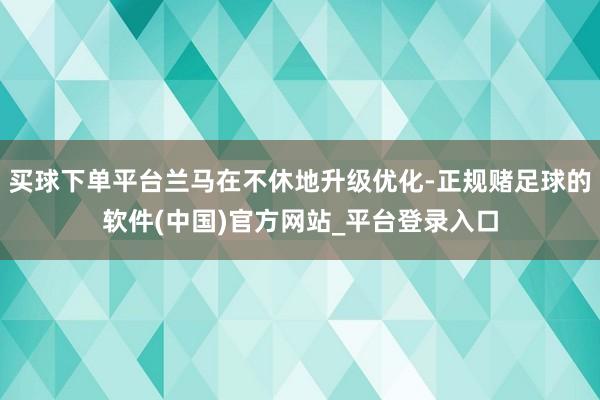 买球下单平台兰马在不休地升级优化-正规赌足球的软件(中国)官方网站_平台登录入口