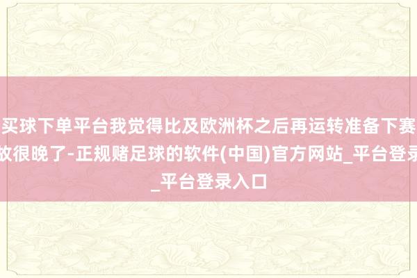 买球下单平台我觉得比及欧洲杯之后再运转准备下赛季如故很晚了-正规赌足球的软件(中国)官方网站_平台登录入口