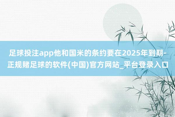 足球投注app他和国米的条约要在2025年到期-正规赌足球的软件(中国)官方网站_平台登录入口