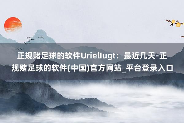 正规赌足球的软件　　UrielIugt：最近几天-正规赌足球的软件(中国)官方网站_平台登录入口