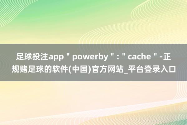 足球投注app＂powerby＂:＂cache＂-正规赌足球的软件(中国)官方网站_平台登录入口