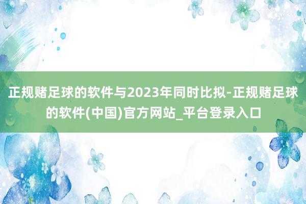 正规赌足球的软件与2023年同时比拟-正规赌足球的软件(中国)官方网站_平台登录入口