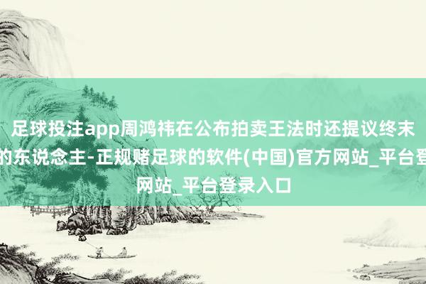 足球投注app周鸿祎在公布拍卖王法时还提议终末拍下车的东说念主-正规赌足球的软件(中国)官方网站_平台登录入口