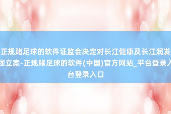 正规赌足球的软件证监会决定对长江健康及长江润发集团立案-正规赌足球的软件(中国)官方网站_平台登录入口