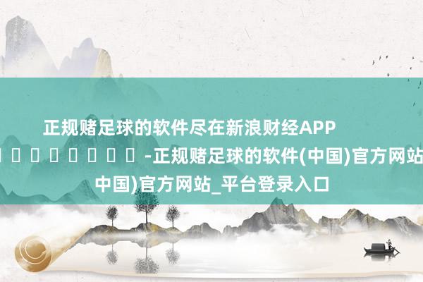 正规赌足球的软件尽在新浪财经APP            													-正规赌足球的软件(中国)官方网站_平台登录入口