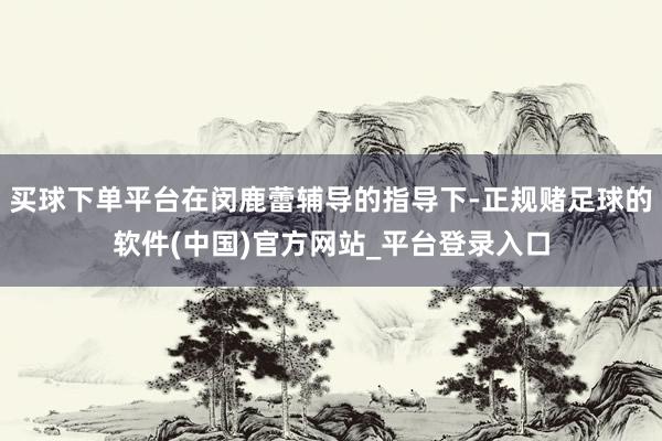 买球下单平台在闵鹿蕾辅导的指导下-正规赌足球的软件(中国)官方网站_平台登录入口