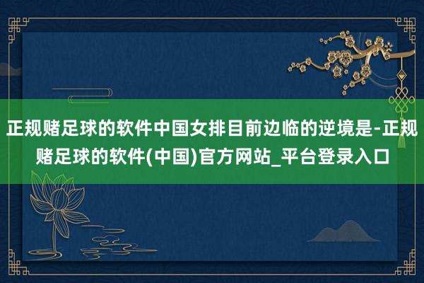 正规赌足球的软件中国女排目前边临的逆境是-正规赌足球的软件(中国)官方网站_平台登录入口