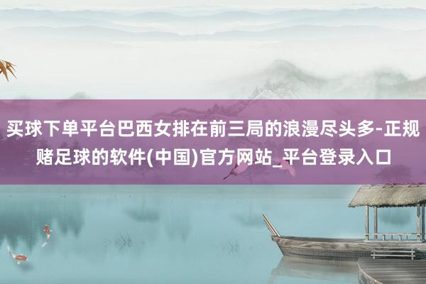 买球下单平台巴西女排在前三局的浪漫尽头多-正规赌足球的软件(中国)官方网站_平台登录入口