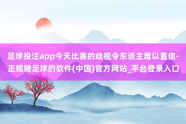 足球投注app今天比赛的歧视令东谈主难以置信-正规赌足球的软件(中国)官方网站_平台登录入口