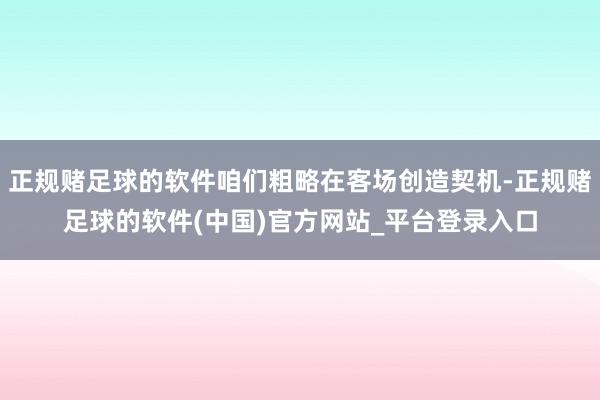 正规赌足球的软件咱们粗略在客场创造契机-正规赌足球的软件(中国)官方网站_平台登录入口