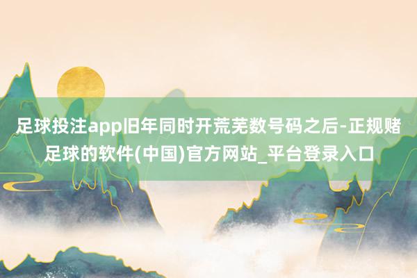 足球投注app旧年同时开荒芜数号码之后-正规赌足球的软件(中国)官方网站_平台登录入口