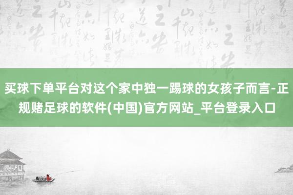 买球下单平台对这个家中独一踢球的女孩子而言-正规赌足球的软件(中国)官方网站_平台登录入口