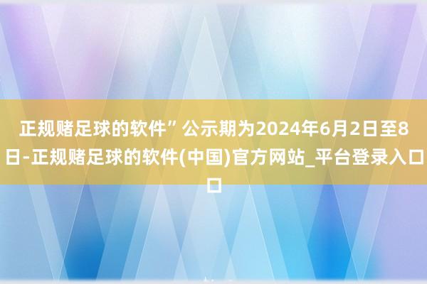 正规赌足球的软件”公示期为2024年6月2日至8日-正规赌足球的软件(中国)官方网站_平台登录入口