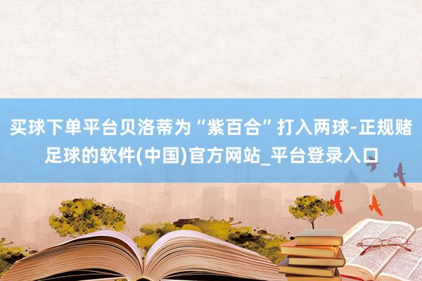 买球下单平台贝洛蒂为“紫百合”打入两球-正规赌足球的软件(中国)官方网站_平台登录入口