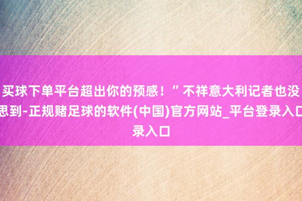 买球下单平台超出你的预感！”不祥意大利记者也没思到-正规赌足球的软件(中国)官方网站_平台登录入口