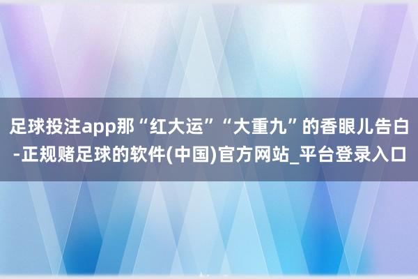 足球投注app那“红大运”“大重九”的香眼儿告白-正规赌足球的软件(中国)官方网站_平台登录入口