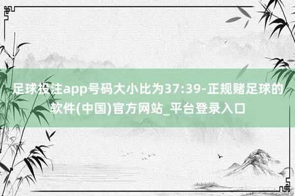 足球投注app号码大小比为37:39-正规赌足球的软件(中国)官方网站_平台登录入口