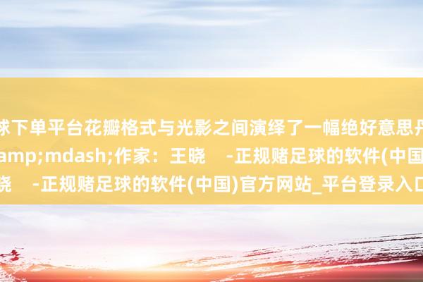 买球下单平台花瓣格式与光影之间演绎了一幅绝好意思丹青&mdash;&mdash;作家：王晓    -正规赌足球的软件(中国)官方网站_平台登录入口