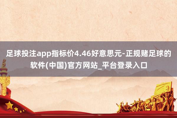 足球投注app指标价4.46好意思元-正规赌足球的软件(中国)官方网站_平台登录入口