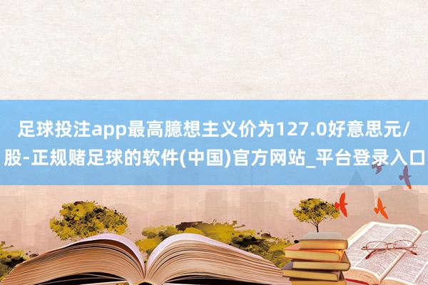 足球投注app最高臆想主义价为127.0好意思元/股-正规赌足球的软件(中国)官方网站_平台登录入口