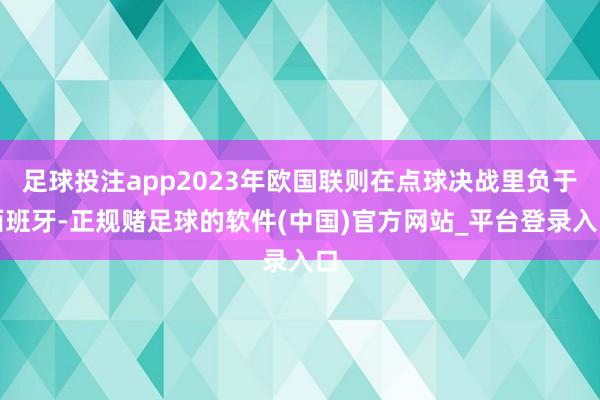 足球投注app2023年欧国联则在点球决战里负于西班牙-正规赌足球的软件(中国)官方网站_平台登录入口