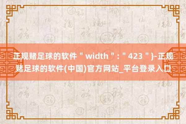 正规赌足球的软件＂width＂:＂423＂}-正规赌足球的软件(中国)官方网站_平台登录入口