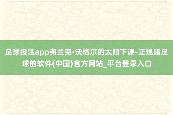 足球投注app弗兰克·沃格尔的太阳下课-正规赌足球的软件(中国)官方网站_平台登录入口