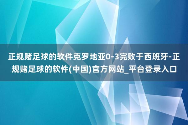 正规赌足球的软件克罗地亚0-3完败于西班牙-正规赌足球的软件(中国)官方网站_平台登录入口