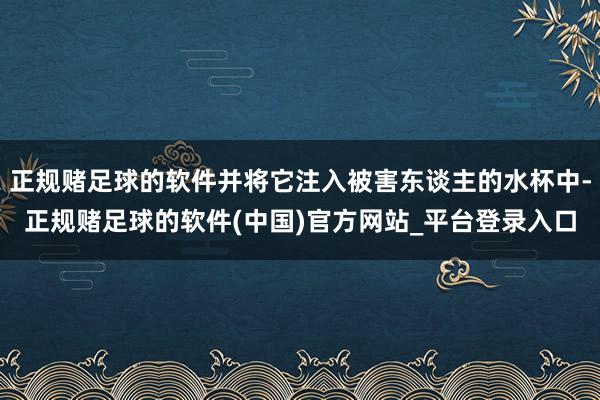 正规赌足球的软件并将它注入被害东谈主的水杯中-正规赌足球的软件(中国)官方网站_平台登录入口