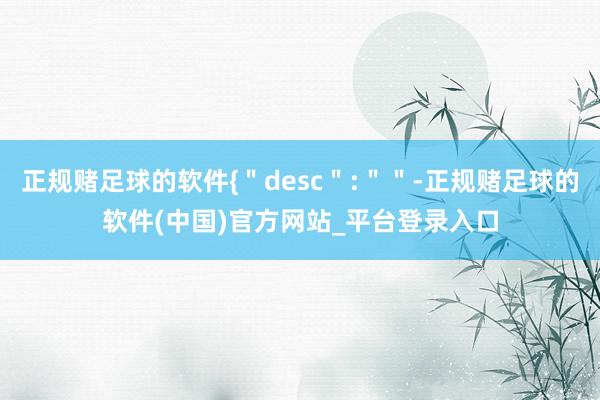 正规赌足球的软件{＂desc＂:＂＂-正规赌足球的软件(中国)官方网站_平台登录入口