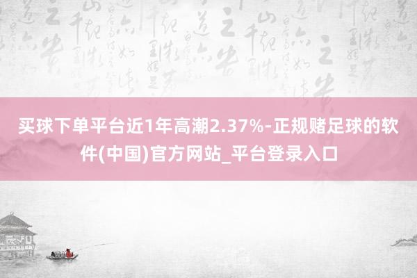 买球下单平台近1年高潮2.37%-正规赌足球的软件(中国)官方网站_平台登录入口