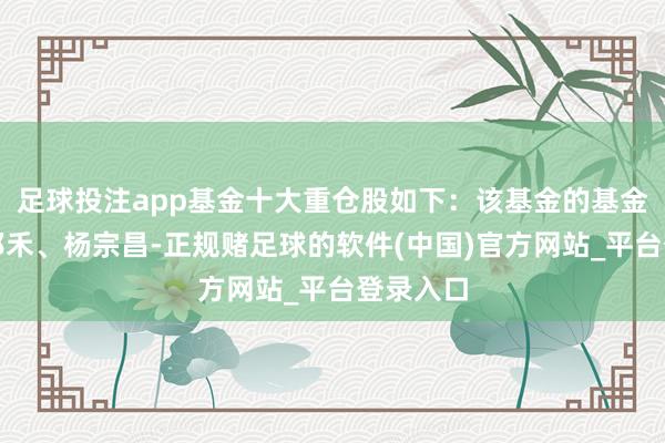 足球投注app基金十大重仓股如下：该基金的基金司理为祁禾、杨宗昌-正规赌足球的软件(中国)官方网站_平台登录入口