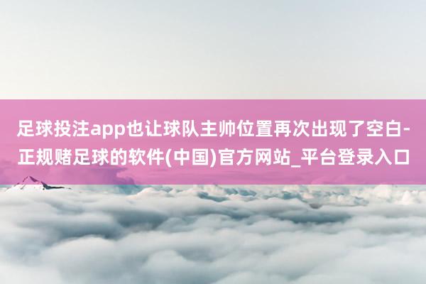 足球投注app也让球队主帅位置再次出现了空白-正规赌足球的软件(中国)官方网站_平台登录入口