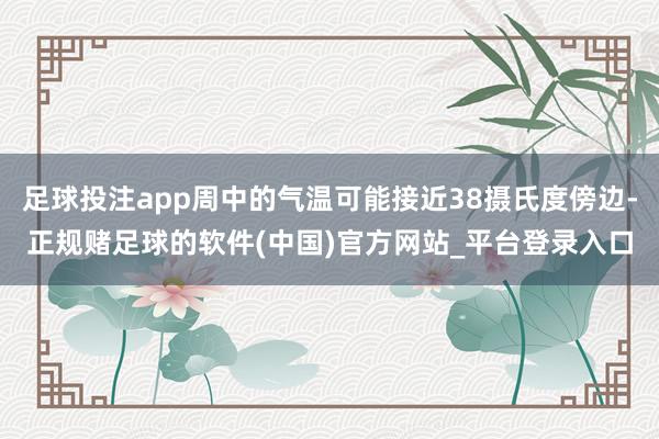 足球投注app周中的气温可能接近38摄氏度傍边-正规赌足球的软件(中国)官方网站_平台登录入口