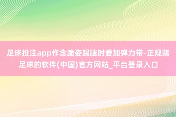 足球投注app作念跪姿踢腿时要加弹力带-正规赌足球的软件(中国)官方网站_平台登录入口