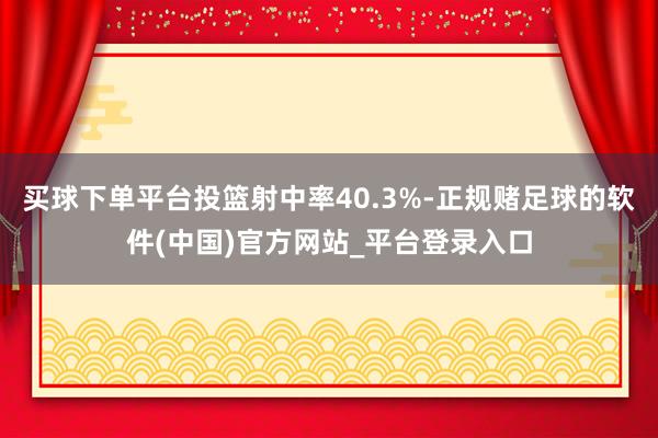 买球下单平台投篮射中率40.3%-正规赌足球的软件(中国)官方网站_平台登录入口