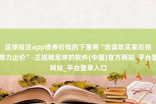 足球投注app债券价钱的下落将“饱读吹买家在拍卖会上鼎力出价”-正规赌足球的软件(中国)官方网站_平台登录入口