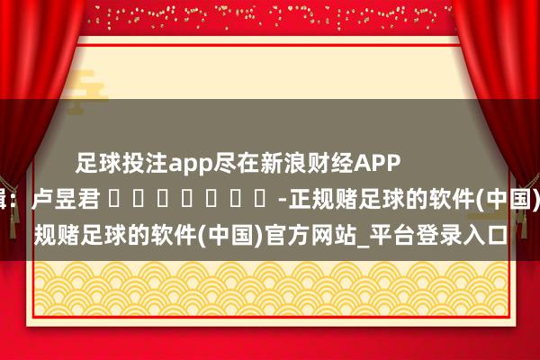 足球投注app尽在新浪财经APP            						职守剪辑：卢昱君 							-正规赌足球的软件(中国)官方网站_平台登录入口