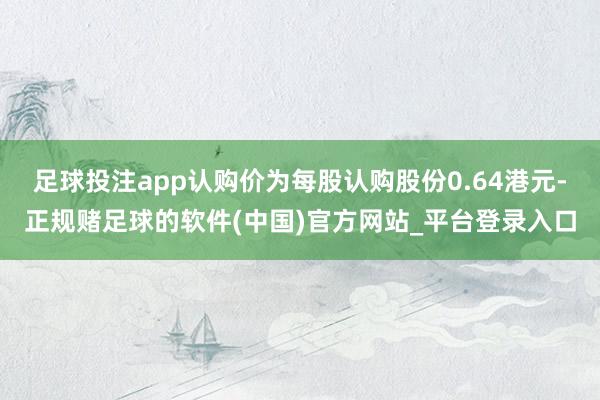 足球投注app认购价为每股认购股份0.64港元-正规赌足球的软件(中国)官方网站_平台登录入口