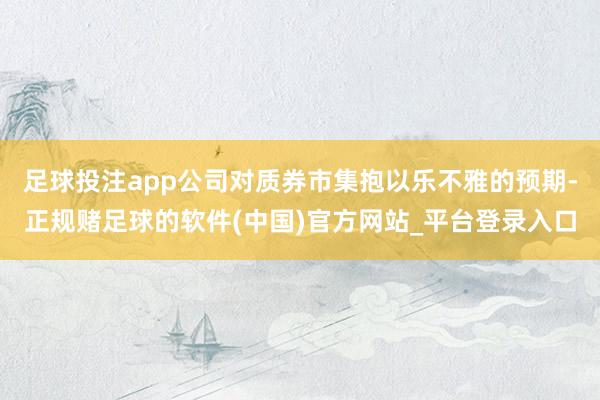 足球投注app公司对质券市集抱以乐不雅的预期-正规赌足球的软件(中国)官方网站_平台登录入口