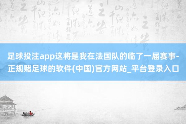 足球投注app这将是我在法国队的临了一届赛事-正规赌足球的软件(中国)官方网站_平台登录入口