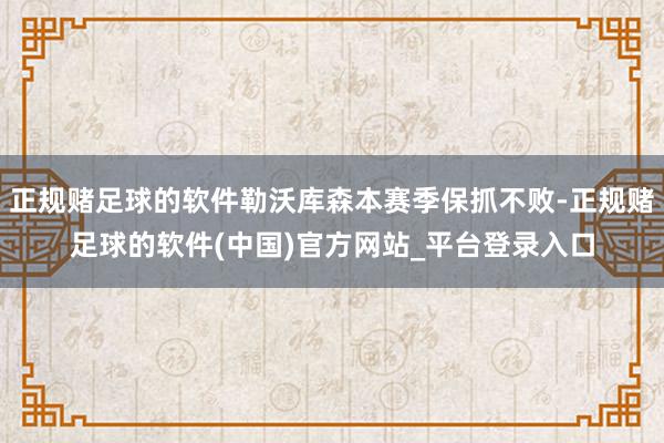 正规赌足球的软件勒沃库森本赛季保抓不败-正规赌足球的软件(中国)官方网站_平台登录入口