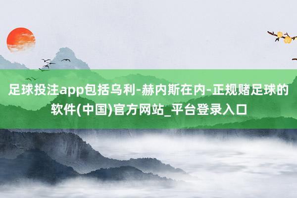 足球投注app包括乌利-赫内斯在内-正规赌足球的软件(中国)官方网站_平台登录入口