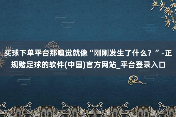 买球下单平台那嗅觉就像“刚刚发生了什么？”-正规赌足球的软件(中国)官方网站_平台登录入口