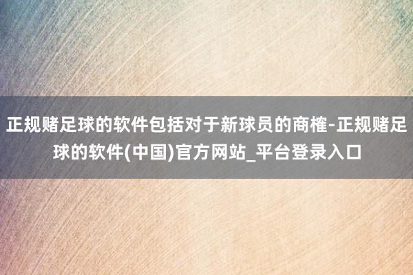 正规赌足球的软件包括对于新球员的商榷-正规赌足球的软件(中国)官方网站_平台登录入口