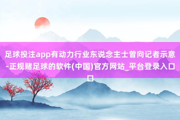 足球投注app有动力行业东说念主士曾向记者示意-正规赌足球的软件(中国)官方网站_平台登录入口