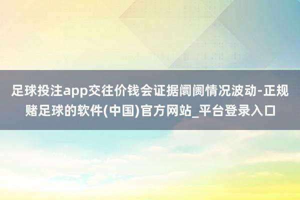 足球投注app交往价钱会证据阛阓情况波动-正规赌足球的软件(中国)官方网站_平台登录入口